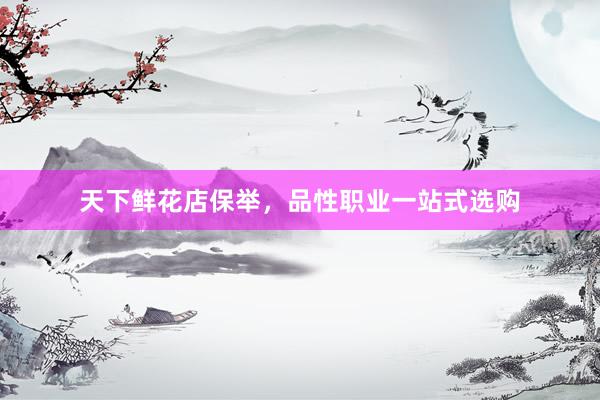 天下鲜花店保举，品性职业一站式选购